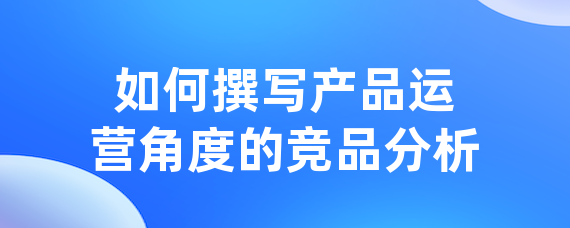 如何撰写产品运营角度的竞品分析