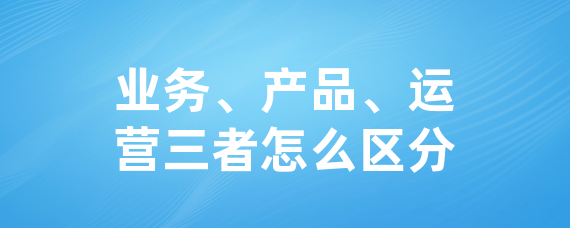 业务、产品、运营三者怎么区分