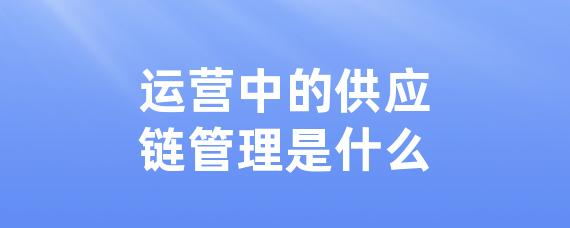 运营中的供应链管理是什么-LinkFlow博客
